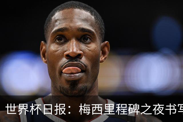 世界杯日报：梅西里程碑之夜书写传奇 姆巴佩加冕法国队史射手王