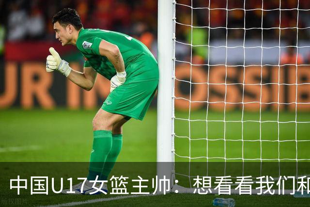 中国U17女篮主帅：想看看我们和世界篮球的差距 默契程度有待提高