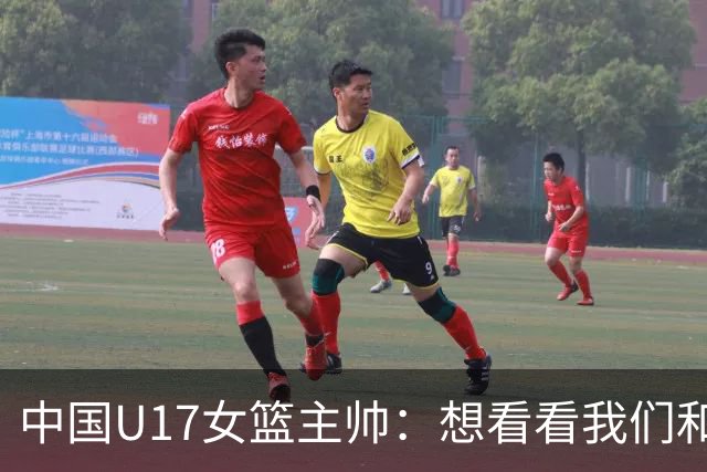 中国U17女篮主帅：想看看我们和世界篮球的差距 默契程度有待提高